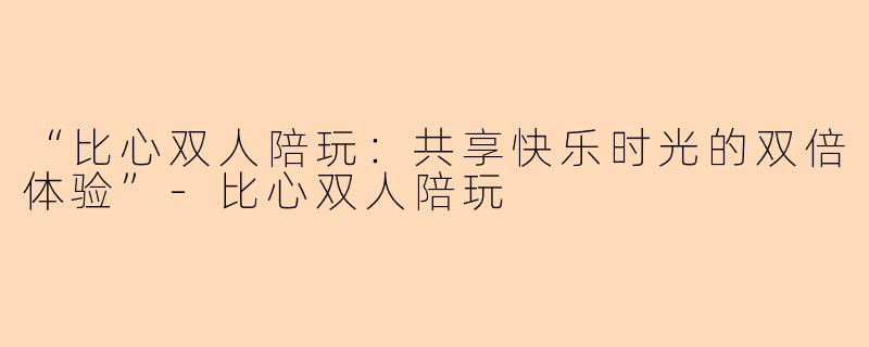 “比心双人陪玩：共享快乐时光的双倍体验”-比心双人陪玩