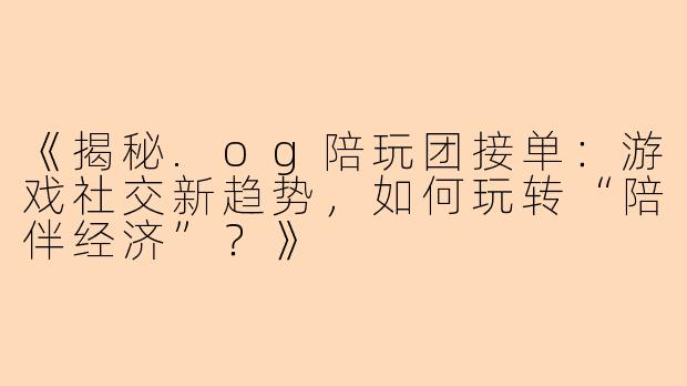 《揭秘.og陪玩团接单：游戏社交新趋势，如何玩转“陪伴经济”？》