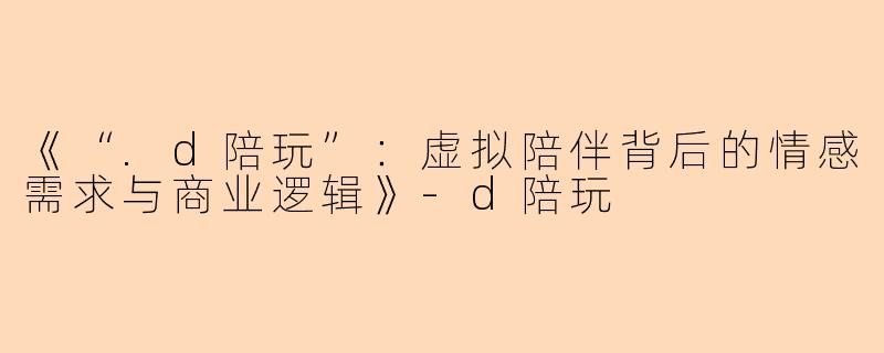 《“.d陪玩”：虚拟陪伴背后的情感需求与商业逻辑》-d陪玩