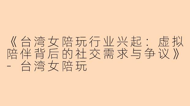 《台湾女陪玩行业兴起：虚拟陪伴背后的社交需求与争议》-台湾女陪玩