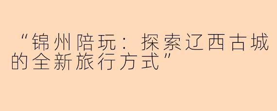 “锦州陪玩：探索辽西古城的全新旅行方式”