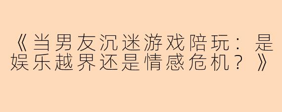 《当男友沉迷游戏陪玩：是娱乐越界还是情感危机？》
