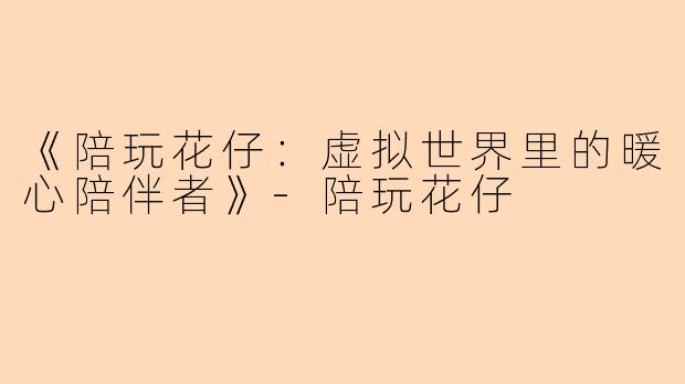 《陪玩花仔：虚拟世界里的暖心陪伴者》-陪玩花仔