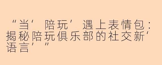 “当‘陪玩’遇上表情包:揭秘陪玩俱乐部的社交新‘语言’”