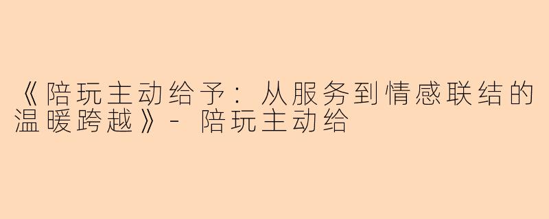 《陪玩主动给予：从服务到情感联结的温暖跨越》-陪玩主动给