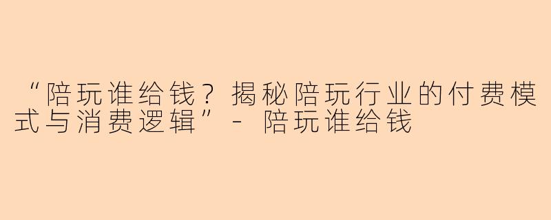 “陪玩谁给钱？揭秘陪玩行业的付费模式与消费逻辑”-陪玩谁给钱