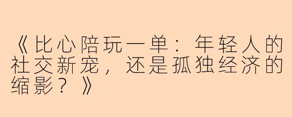 《比心陪玩一单：年轻人的社交新宠，还是孤独经济的缩影？》