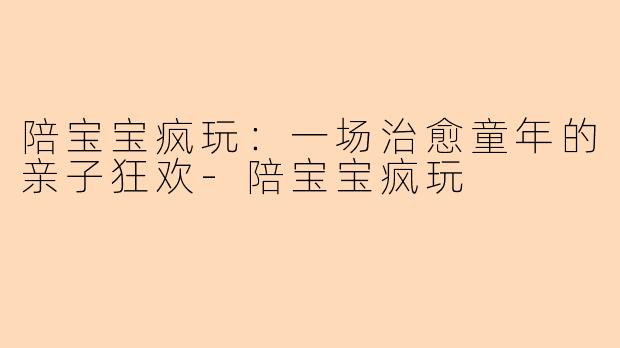 陪宝宝疯玩：一场治愈童年的亲子狂欢-陪宝宝疯玩