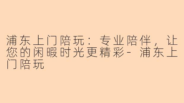 浦东上门陪玩：专业陪伴，让您的闲暇时光更精彩-浦东上门陪玩