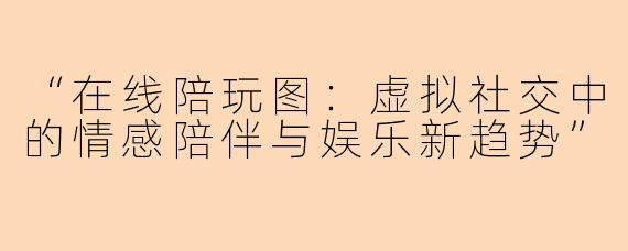 “在线陪玩图：虚拟社交中的情感陪伴与娱乐新趋势”