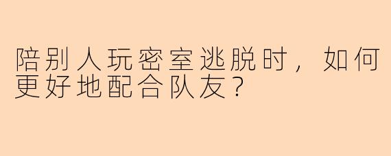 陪别人玩密室逃脱时，如何更好地配合队友？