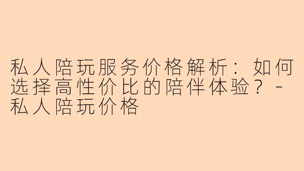 私人陪玩服务价格解析：如何选择高性价比的陪伴体验？-私人陪玩价格