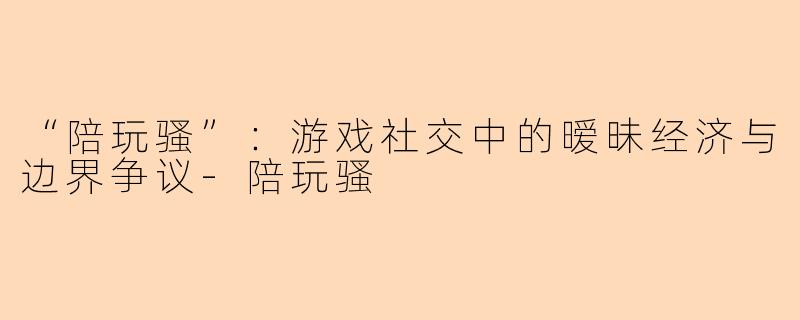 “陪玩骚”：游戏社交中的暧昧经济与边界争议-陪玩骚