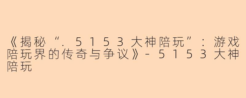 《揭秘“.5153大神陪玩”：游戏陪玩界的传奇与争议》-5153大神陪玩