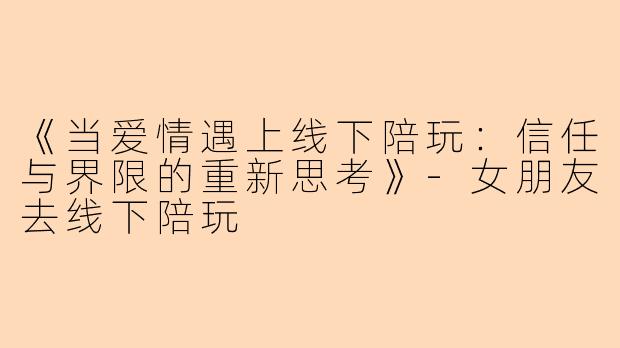 《当爱情遇上线下陪玩：信任与界限的重新思考》-女朋友去线下陪玩