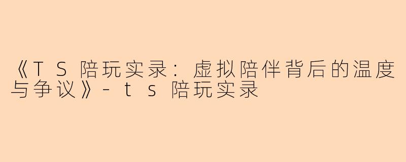 《TS陪玩实录：虚拟陪伴背后的温度与争议》-ts陪玩实录