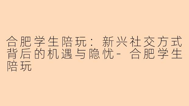 合肥学生陪玩：新兴社交方式背后的机遇与隐忧-合肥学生陪玩