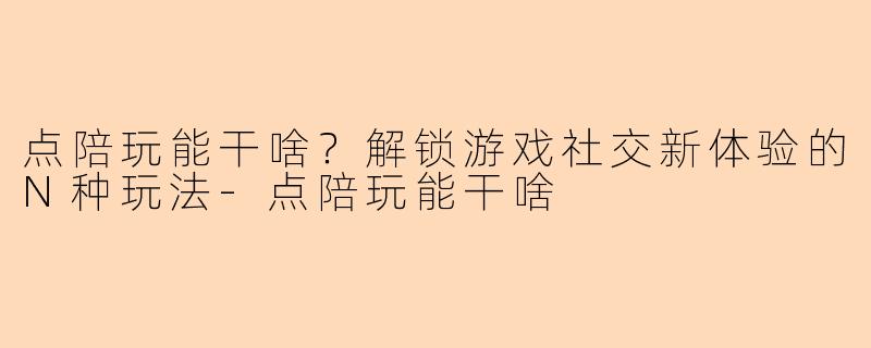 点陪玩能干啥？解锁游戏社交新体验的N种玩法-点陪玩能干啥