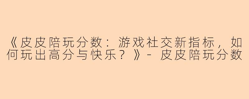 《皮皮陪玩分数：游戏社交新指标，如何玩出高分与快乐？》-皮皮陪玩分数