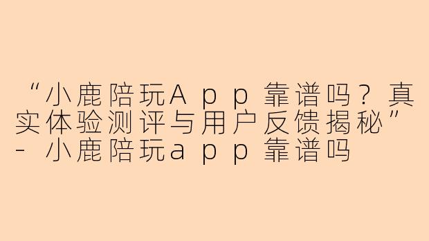 “小鹿陪玩App靠谱吗？真实体验测评与用户反馈揭秘”-小鹿陪玩app靠谱吗