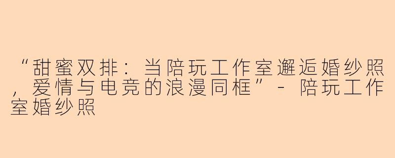 “甜蜜双排：当陪玩工作室邂逅婚纱照，爱情与电竞的浪漫同框”-陪玩工作室婚纱照