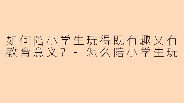 如何陪小学生玩得既有趣又有教育意义？-怎么陪小学生玩