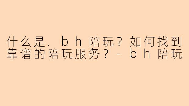 什么是.bh陪玩？如何找到靠谱的陪玩服务？-bh陪玩