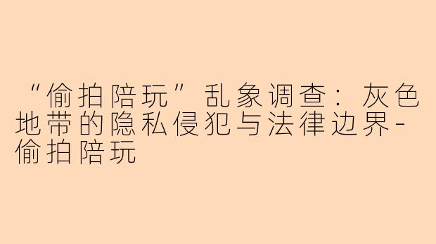 “偷拍陪玩”乱象调查：灰色地带的隐私侵犯与法律边界-偷拍陪玩