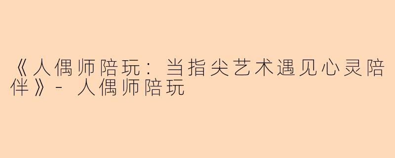 《人偶师陪玩：当指尖艺术遇见心灵陪伴》-人偶师陪玩
