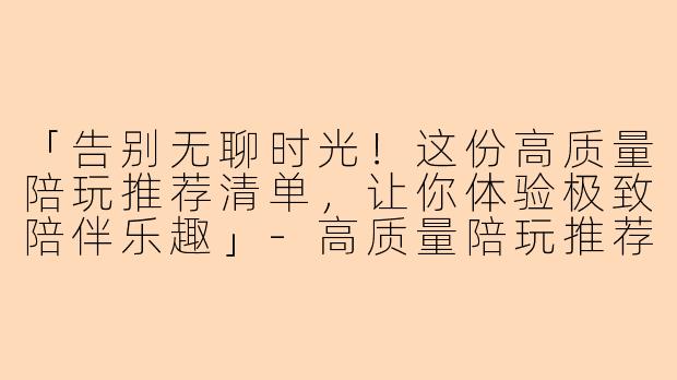 「告别无聊时光！这份高质量陪玩推荐清单，让你体验极致陪伴乐趣」-高质量陪玩推荐