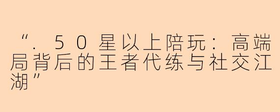 “.50星以上陪玩：高端局背后的王者代练与社交江湖”