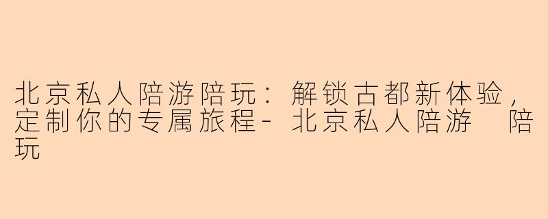 北京私人陪游陪玩：解锁古都新体验，定制你的专属旅程-北京私人陪游 陪玩