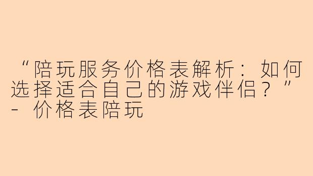 “陪玩服务价格表解析：如何选择适合自己的游戏伴侣？”-价格表陪玩