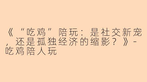 《“吃鸡”陪玩：是社交新宠，还是孤独经济的缩影？》-吃鸡陪人玩