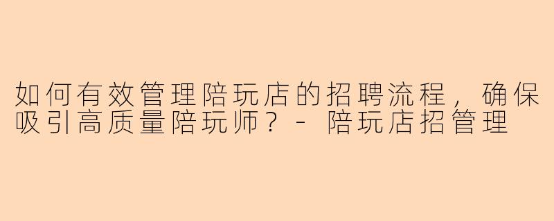 如何有效管理陪玩店的招聘流程，确保吸引高质量陪玩师？-陪玩店招管理