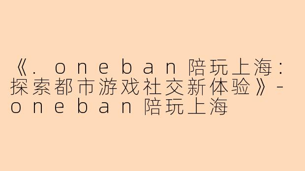 《.oneban陪玩上海：探索都市游戏社交新体验》-oneban陪玩上海