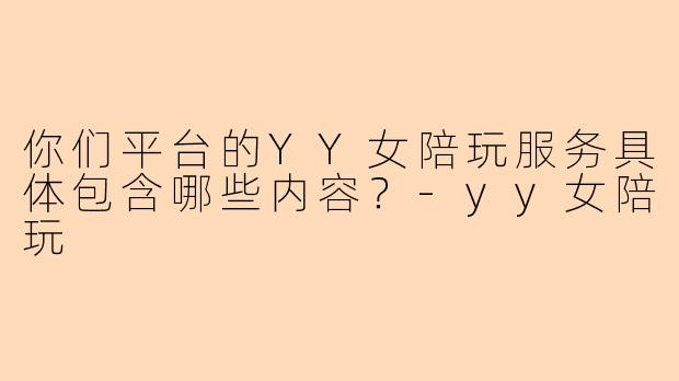 你们平台的YY女陪玩服务具体包含哪些内容？-yy女陪玩