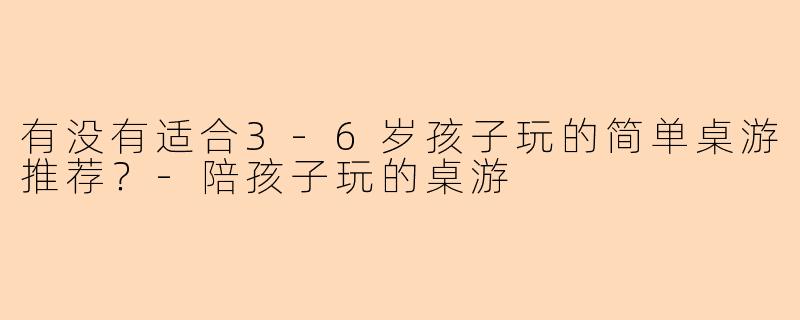 有没有适合3-6岁孩子玩的简单桌游推荐？-陪孩子玩的桌游
