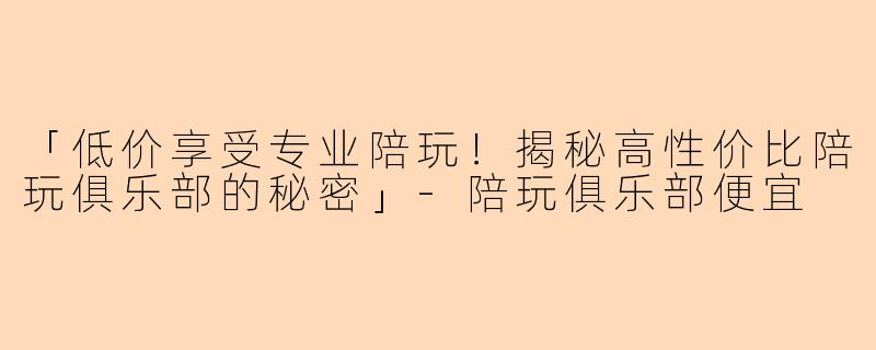 「低价享受专业陪玩！揭秘高性价比陪玩俱乐部的秘密」-陪玩俱乐部便宜