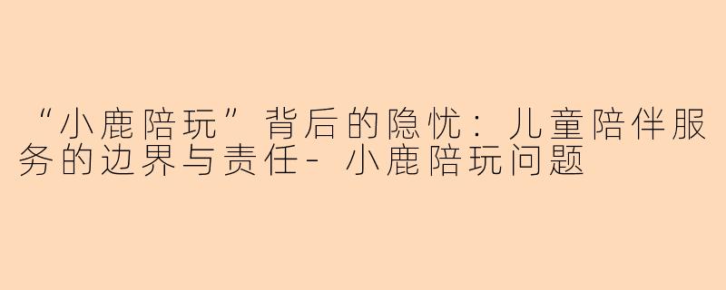 “小鹿陪玩”背后的隐忧：儿童陪伴服务的边界与责任-小鹿陪玩问题