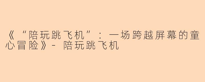 《“陪玩跳飞机”：一场跨越屏幕的童心冒险》-陪玩跳飞机