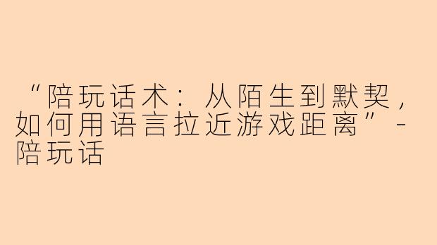 “陪玩话术：从陌生到默契，如何用语言拉近游戏距离”-陪玩话
