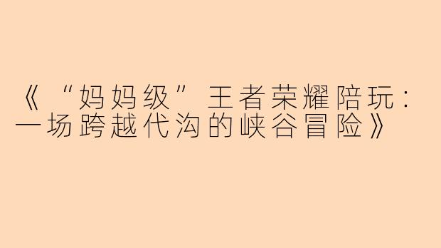 《“妈妈级”王者荣耀陪玩：一场跨越代沟的峡谷冒险》