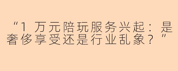 “1万元陪玩服务兴起：是奢侈享受还是行业乱象？”