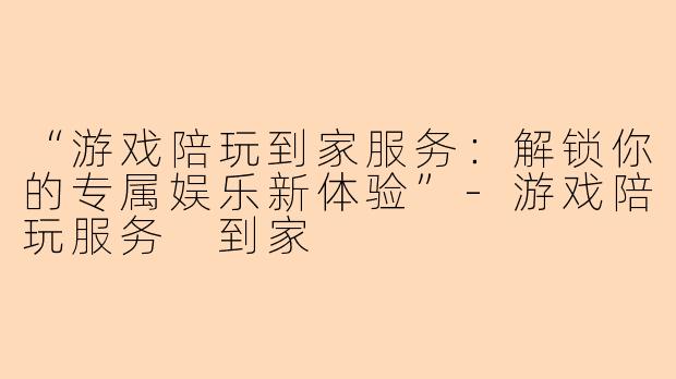 “游戏陪玩到家服务：解锁你的专属娱乐新体验”-游戏陪玩服务 到家