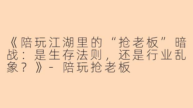 《陪玩江湖里的“抢老板”暗战：是生存法则，还是行业乱象？》-陪玩抢老板