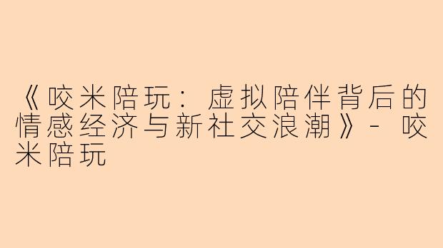 《咬米陪玩：虚拟陪伴背后的情感经济与新社交浪潮》-咬米陪玩