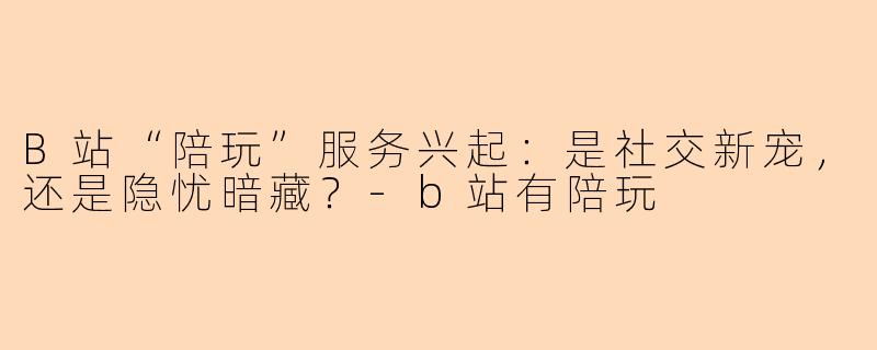 B站“陪玩”服务兴起：是社交新宠，还是隐忧暗藏？-b站有陪玩
