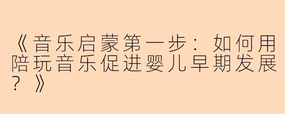 《音乐启蒙第一步：如何用陪玩音乐促进婴儿早期发展？》