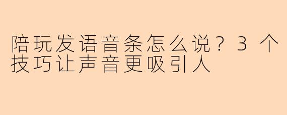 陪玩发语音条怎么说？3个技巧让声音更吸引人